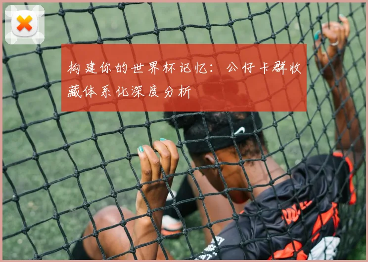 构建你的世界杯记忆：公仔卡群收藏体系化深度分析
