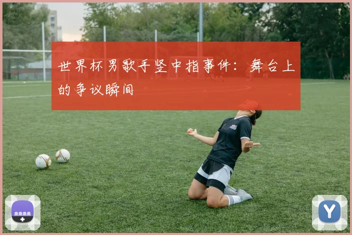 世界杯男歌手竖中指事件：舞台上的争议瞬间