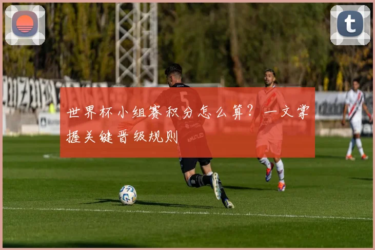世界杯小组赛积分怎么算？一文掌握关键晋级规则