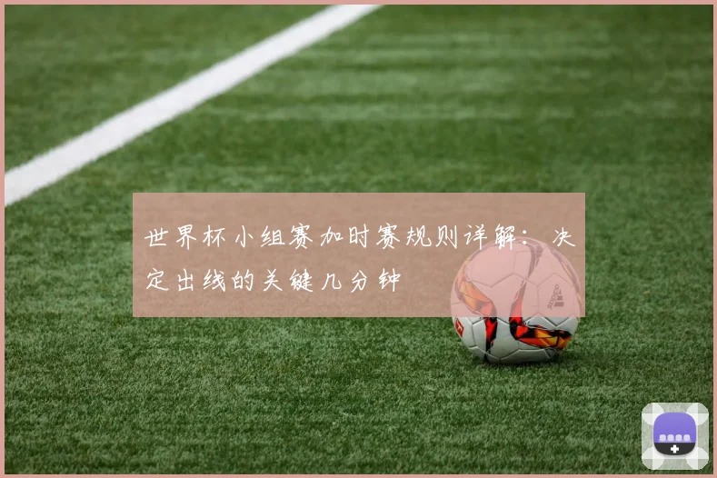 世界杯小组赛加时赛规则详解：决定出线的关键几分钟