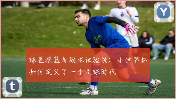 球星摇篮与战术试验场：小世界杯如何定义了一个足球时代