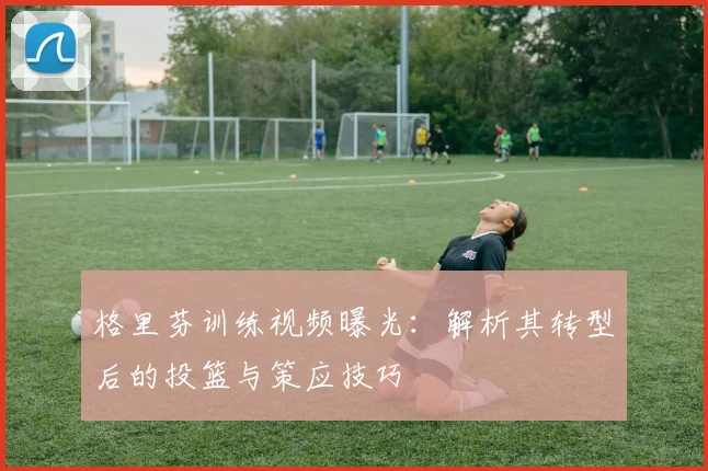 格里芬训练视频曝光：解析其转型后的投篮与策应技巧