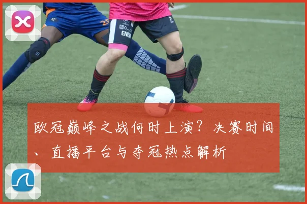 欧冠巅峰之战何时上演?决赛时间、直播平台与夺冠热点解析