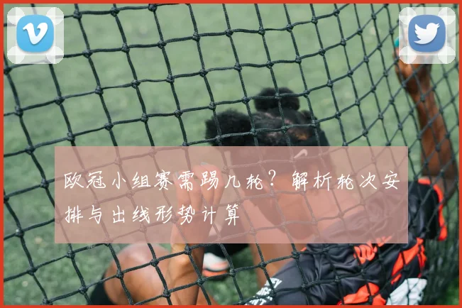 欧冠小组赛需踢几轮?解析轮次安排与出线形势计算