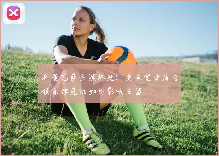 科曼巴萨生涯终结:更衣室矛盾与俱乐部危机如何影响去留