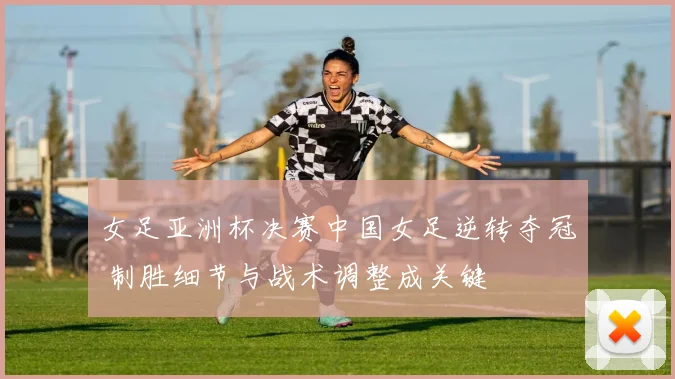 女足亚洲杯决赛中国女足逆转夺冠 制胜细节与战术调整成关键