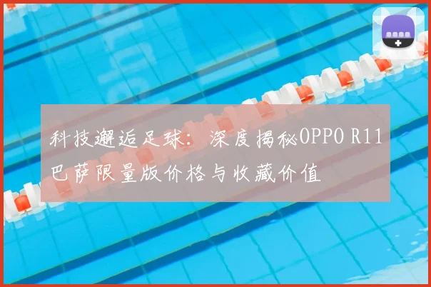 科技邂逅足球:深度揭秘OPPO R11巴萨限量版价格与收藏价值