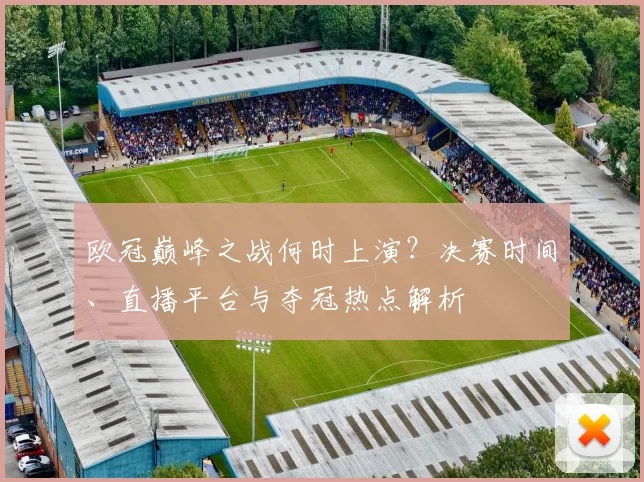 欧冠巅峰之战何时上演?决赛时间、直播平台与夺冠热点解析