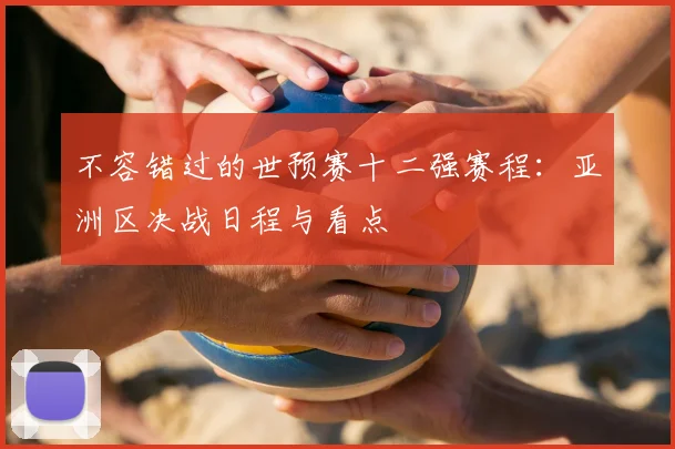 不容错过的世预赛十二强赛程：亚洲区决战日程与看点