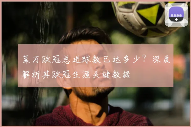 莱万欧冠总进球数已达多少?深度解析其欧冠生涯关键数据