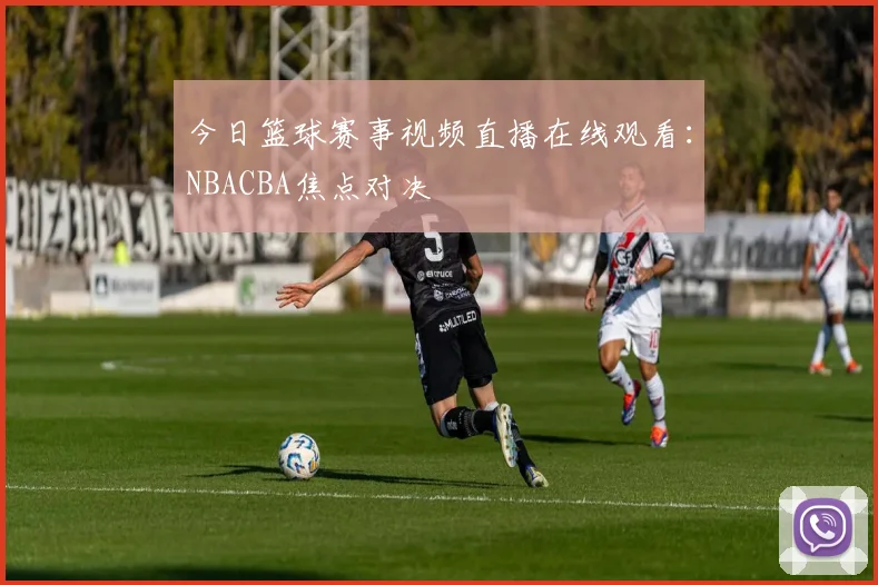 今日篮球赛事视频直播在线观看：NBACBA焦点对决