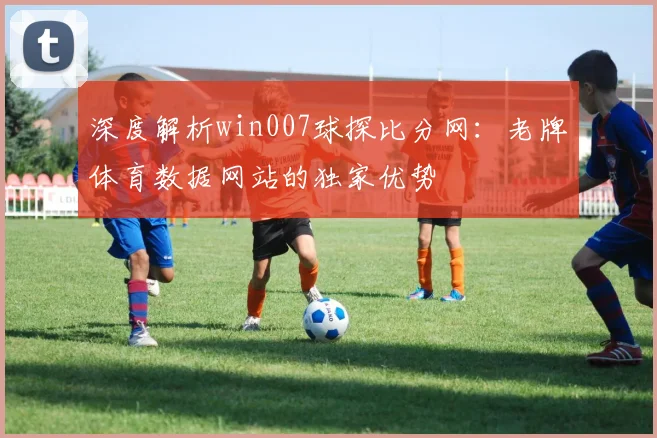 深度解析win007球探比分网：老牌体育数据网站的独家优势
