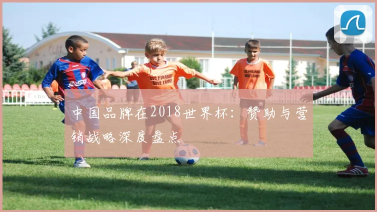 中国品牌在2018世界杯：赞助与营销战略深度盘点