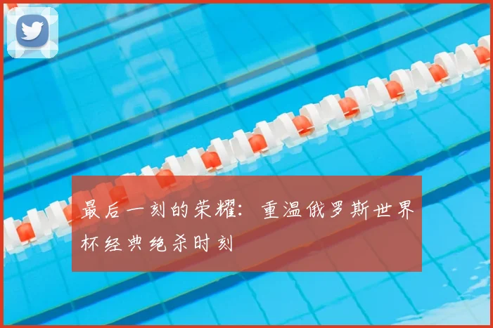 最后一刻的荣耀：重温俄罗斯世界杯经典绝杀时刻