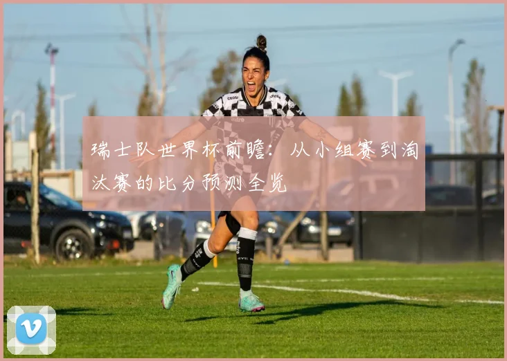 瑞士队世界杯前瞻：从小组赛到淘汰赛的比分预测全览