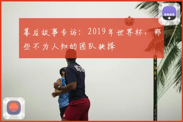 幕后故事专访:2019年世界杯,那些不为人知的团队抉择