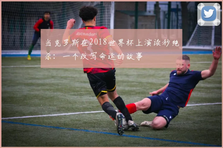当克罗斯在2018世界杯上演读秒绝杀:一个改写命运的故事