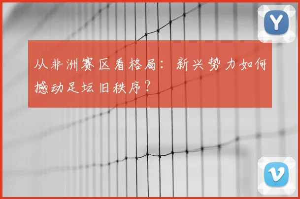 从非洲赛区看格局:新兴势力如何撼动足坛旧秩序?