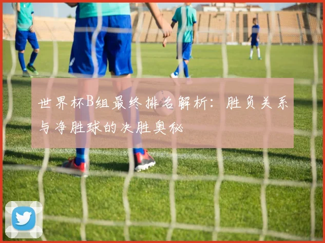 世界杯B组最终排名解析：胜负关系与净胜球的决胜奥秘