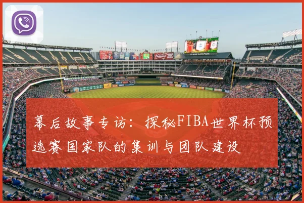 幕后故事专访：探秘FIBA世界杯预选赛国家队的集训与团队建设