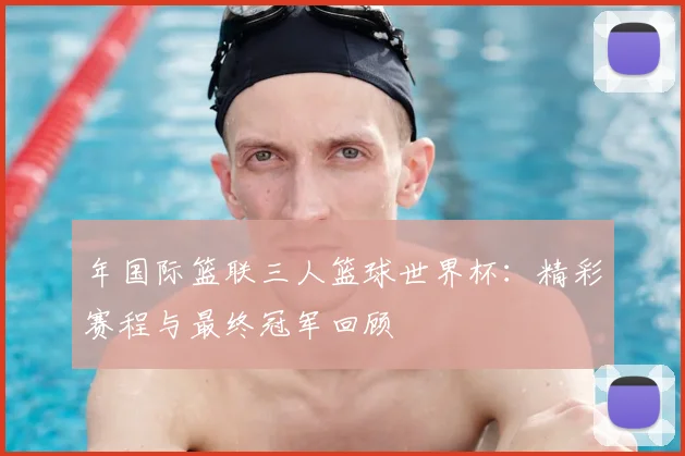 年国际篮联三人篮球世界杯:精彩赛程与最终冠军回顾