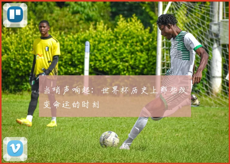 当哨声响起：世界杯历史上那些改变命运的时刻