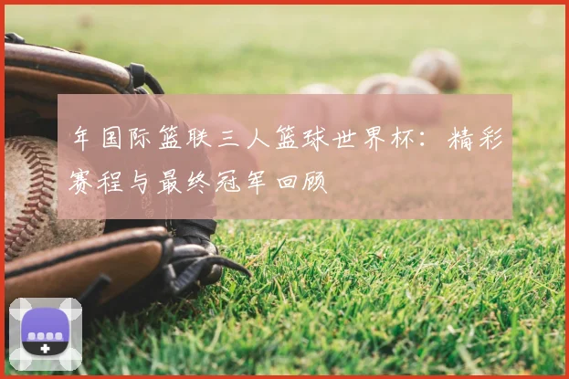 年国际篮联三人篮球世界杯：精彩赛程与最终冠军回顾