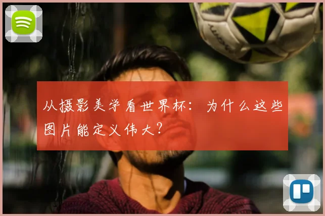 从摄影美学看世界杯:为什么这些图片能定义伟大?