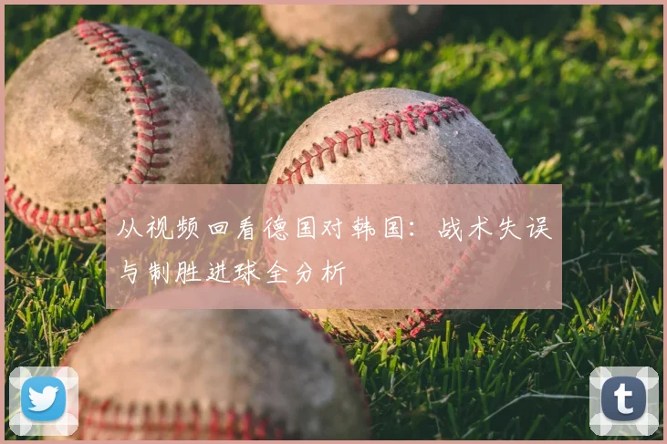 从视频回看德国对韩国：战术失误与制胜进球全分析