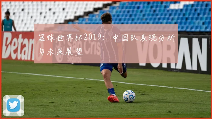 篮球世界杯2019：中国队表现分析与未来展望