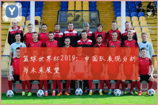 篮球世界杯2019:中国队表现分析与未来展望