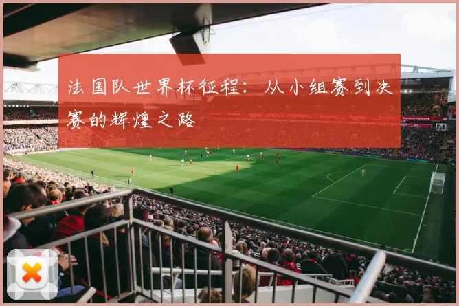 法国队世界杯征程：从小组赛到决赛的辉煌之路