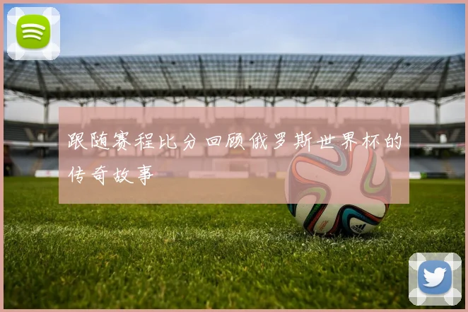 跟随赛程比分回顾俄罗斯世界杯的传奇故事