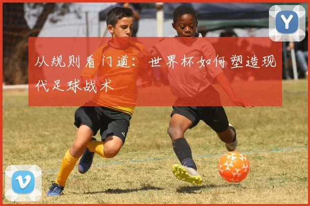 从规则看门道：世界杯如何塑造现代足球战术